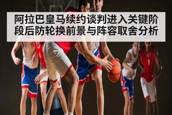阿拉巴皇马续约谈判进入关键阶段后防轮换前景与阵容取舍分析